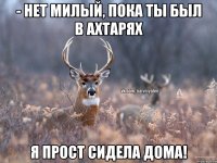 - Нет милый, пока ты был в Ахтарях Я прост сидела дома!