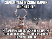 Зачем тебе нужны парни вконтакте ну там пару одноклассники, а другие старые знакомые, я сними даже не переписываюсь