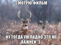 -смотрю фильм -Ну тогда уж ладно это же важней :з