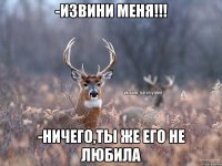 -Извини меня!!! -Ничего,ты же его не любила