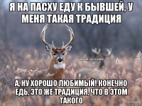 Я на пасху еду к бывшей, у меня такая традиция А, ну хорошо любимый! Конечно едь, это же традиция, что в этом такого