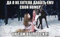 Да я не хотела давать ему свой номер он сам выпросил!