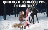 Дорогая,у тебя что-то во рту? Ты кушаешь? Да)))