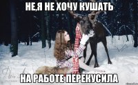 не,я не хочу кушать на работе перекусила