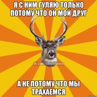 Я С НИМ ГУЛЯЮ ТОЛЬКО ПОТОМУ ЧТО ОН МОЙ ДРУГ А НЕ ПОТОМУ ЧТО МЫ ТРАХАЕМСЯ