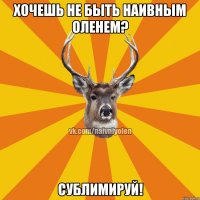 хочешь не быть наивным оленем? сублимируй!