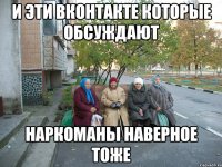 И эти Вконтакте которые обсуждают наркоманы наверное тоже