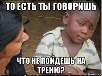 то есть ты говоришь что не пойдешь на треню?