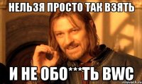 НЕЛЬЗЯ ПРОСТО ТАК ВЗЯТЬ И НЕ ОБО***ТЬ BWC