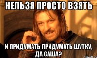 нельзя просто взять и придумать придумать шутку, да саша?