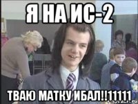 Я на Ис-2 тваю матку ибал!!11111