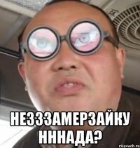  НЕЗЗЗАМЕРЗАЙКУ НННАДА?