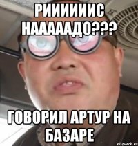 Риииииис Нааааадо??? Говорил Артур на базаре