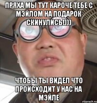 ПРЯХА МЫ ТУТ КАРОЧЕ ТЕБЕ С МЭЙЛОМ НА ПОДАРОК СКИНУЛИСЬ!))) ЧТОБЫ ТЫ ВИДЕЛ ЧТО ПРОИСХОДИТ У НАС НА МЭЙЛЕ