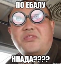 По ебалу ннада????