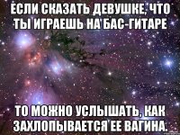 Если сказать девушке, что ты играешь на бас-гитаре то можно услышать, как захлопывается ее вагина.