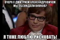 вчера с Дмитрием Александровичем мы обсуждали внуков? Я тоже люблю рисковать!