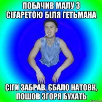 побачив малу з сігаретою біля гетьмана сіги забрав, єбало натовк, пошов згоря бухать