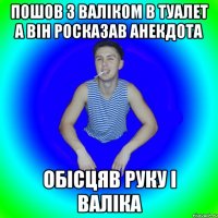 пошов з валіком в туалет а він росказав анекдота обісцяв руку і валіка