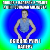 пошов з валерой в туалет а він росказав анекдота обісцяв руку і валеру