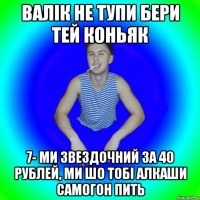 Валік не тупи бери тей коньяк 7- ми звездочний за 40 рублей, ми шо тобі алкаши самогон пить