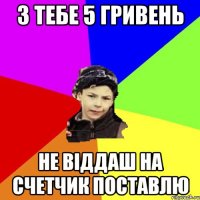 З тебе 5 гривень Не віддаш на счетчик поставлю