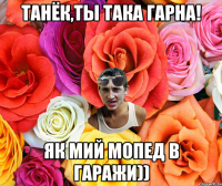 Танёк,ты така гарна! як мий мопед в гаражи))