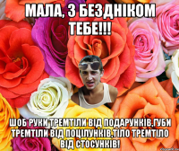 Мала, з бездніком тебе!!! Шоб руки тремтіли від подарунків,губи тремтіли від поцілунків,тіло тремтіло від стосунків!