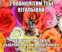 З повнолітям тебе Вітальївна шоб руки тремтіли від подарунків,губи від поцілунків,а тіло від стосунків.