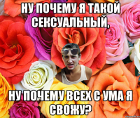 Ну почему я такой сексуальный, ну почему всех с ума я свожу?