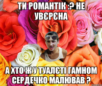 Ти романтік :? Не увєрєна А хто ж у туалєті гамном сердечко малював ?