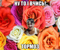 ну то і вчись! тормоз