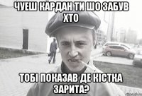 Чуеш кардан ти шо забув хто тобі показав де кістка зарита?