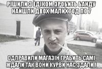 Рішили з едіком зробить банду найшли двох малих год по 7 одправили магазін грабить самі ждали так вони курви нас здали !