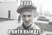 Вова а Витя выйдет?