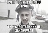 Путін шо ти тут із себе строїш Ти ж строітєльний не заканчував