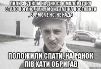 пили з едіком на днюсі в малої, едіку стало погано, кажу може тазіка поставити , бурмоче нє, не нада положили спати, на ранок пів хати обригав