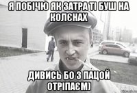 Я побічю як затра ті буш на колєнах Дивись бо з пацой отріпаєм)