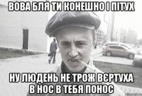 вова бля ти конешно і пітух ну людень не трож вєртуха в нос в тебя понос