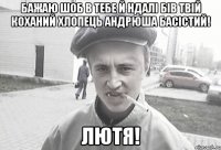 бажаю шоб в тебе й ндалі бів твій коханий хлопець Андрюша Басістий! лютя!