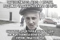 зашевелилось шось в кустах, подумав чупакабра і кинув кірпіча оказалось дядя Толя в засаде седев, лисицю ловив бо вона у нього всє куріниє яйца пожерла