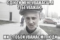 єдік ти мене уважаєш, я тебе уважаю. ми с тобой уважаємі люди