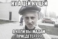 Ну а цей ну цей А коли вы мадам приедете????