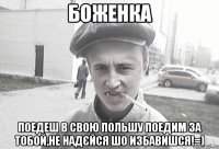 Боженка поедеш в свою Польшу поедим за тобой,не надєйся шо избавишся!=)