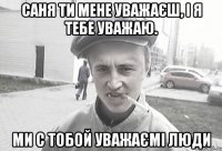 саня ти мене уважаєш, і я тебе уважаю. ми с тобой уважаємі люди