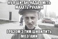 ну я щитаю нада вміть махать руками і разом з тим шивилить мозгами