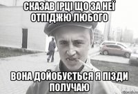 сказав ірці що за неї отпіджю любого вона дойобується я пізди получаю