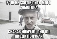 Едік не схотів пить мого самогона сказав йому ілі пий ілі пизди получай