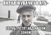 Вкрав жувачку в АТБ- голубі лєтят над нашой зоной