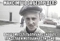 МАКСІМ,ШО ЗА БЕЗПРІДЕЛ? В НАШОМУ СЕЛІ ТЬОЛКУ НА СЄНОВАЛЄ ПРИДЄЛАВ,И МОТОБАЙКА СПИЗДИВ!